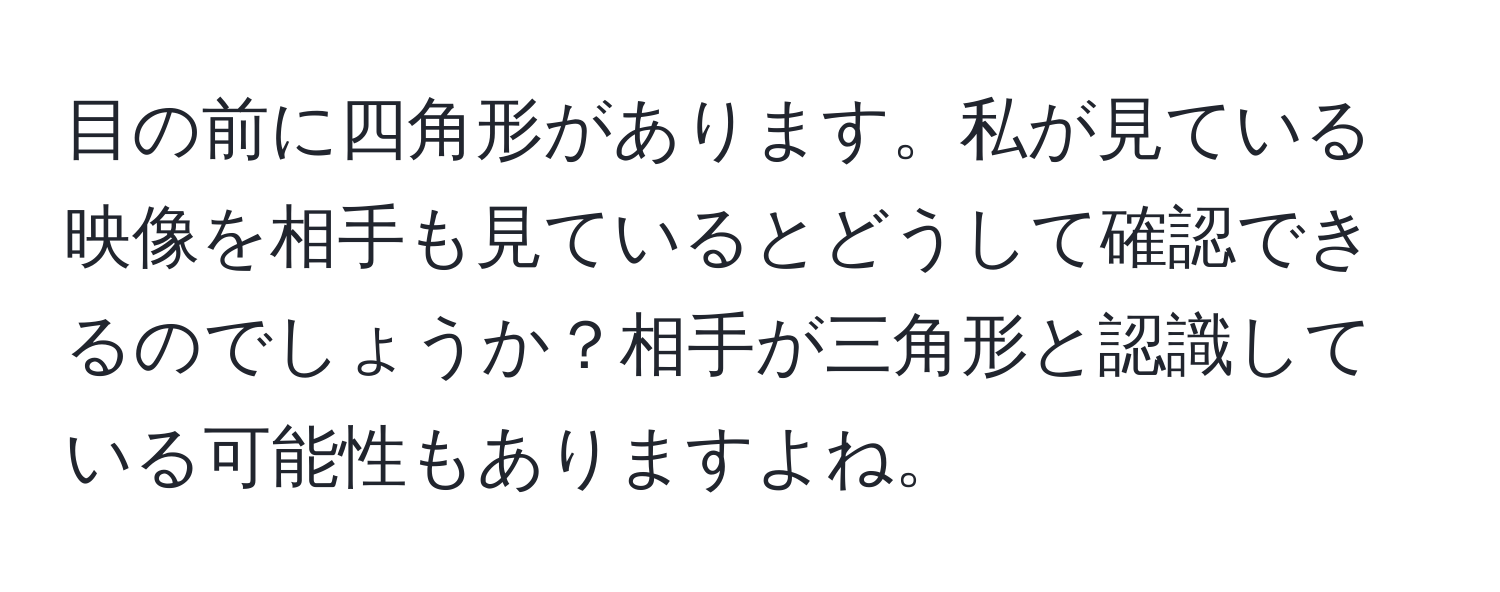 目の前に四角形があります。私が見ている映像を相手も見ているとどうして確認できるのでしょうか？相手が三角形と認識している可能性もありますよね。