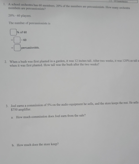 0 - 9 1m untig factory 
1. A school orchestra has 60 members. 20% of the members are percussionists. How many orchestra 
members are percussionists?
20% · 60 players. 
The number of percussionists is
% of 60
、 6/0
percussionists. 
2. When a bush was first planted in a garden, it was 12 inches tall. After two weeks, it was 120% as tall a 
when it was first planted. How tall was the bush after the two weeks? 
3. Joel earns a commission of 5% on the audio equipment he sells, and the store keeps the rest. He sells
$750 amplifier. 
a. How much commission does Joel earn from the sale? 
b. How much does the store keep?