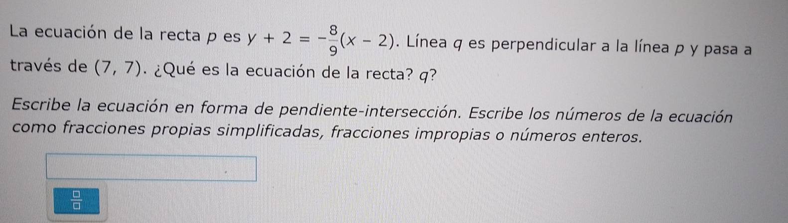 La ecuación de la recta p es y+2=- 8/9 (x-2). Línea q es perpendicular a la línea p y pasa a 
través de (7,7) ¿Qué es la ecuación de la recta? q? 
Escribe la ecuación en forma de pendiente-intersección. Escribe los números de la ecuación 
como fracciones propias simplificadas, fracciones impropias o números enteros.
 □ /□  