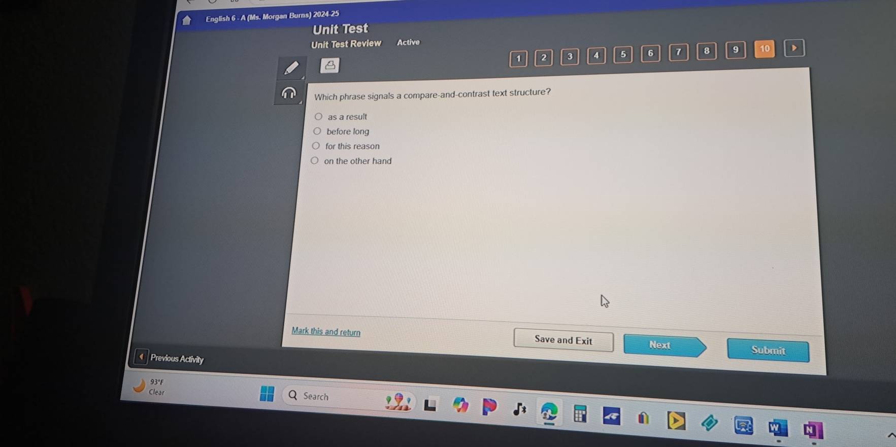 English 6 - A (Ms. Morgan Burns) 2024-25
Unit Test
Unit Test Review Active
1 2 3 4 5 6 7 8 9 10
Which phrase signals a compare-and-contrast text structure?
as a result
before long
for this reason
on the other hand
Mark this and return Save and Exit Next Submit
Previous Activity
93°F
Clear Search