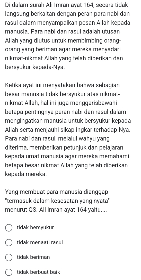 Di dalam surah Ali Imran ayat 164, secara tidak
langsung berkaitan dengan peran para nabi dan
rasul dalam menyampaikan pesan Allah kepada
manusia. Para nabi dan rasul adalah utusan
Allah yang diutus untuk membimbing orang-
orang yang beriman agar mereka menyadari
nikmat-nikmat Allah yang telah diberikan dan
bersyukur kepada-Nya.
Ketika ayat ini menyatakan bahwa sebagian
besar manusia tidak bersyukur atas nikmat-
nikmat Allah, hal ini juga menggarisbawahi
betapa pentingnya peran nabi dan rasul dalam
mengingatkan manusia untuk bersyukur kepada
Allah serta menjauhi sikap ingkar terhadap-Nya.
Para nabi dan rasul, melalui wahyu yang
diterima, memberikan petunjuk dan pelajaran
kepada umat manusia agar mereka memahami
betapa besar nikmat Allah yang telah diberikan
kepada mereka.
Yang membuat para manusia dianggap
'termasuk dalam kesesatan yang nyata'
menurut QS. Ali Imran ayat 164 yaitu....
tidak bersyukur
tidak menaati rasul
tidak beriman
tidak berbuat baik