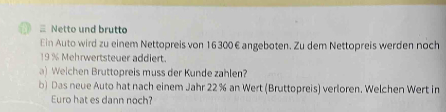 Netto und brutto 
Ein Auto wird zu einem Nettopreis von 16 300 € angeboten. Zu dem Nettopreis werden noch
19 % Mehrwertsteuer addiert. 
a) Welchen Bruttopreis muss der Kunde zahlen? 
b) Das neue Auto hat nach einem Jahr 22% an Wert (Bruttopreis) verloren. Welchen Wert in 
Euro hat es dann noch?