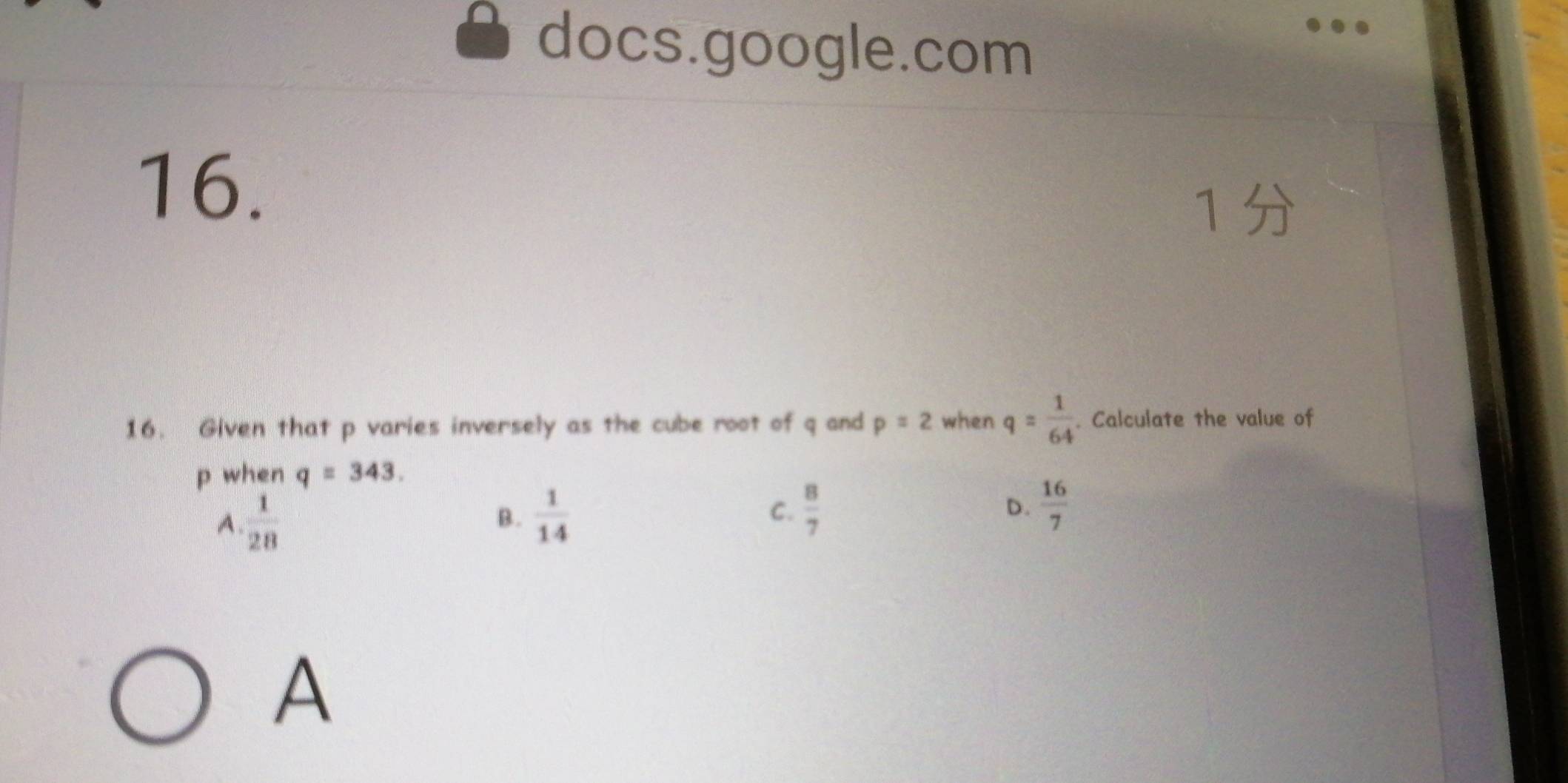 docs.google.com
16.
1 
16. Given that p varies inversely as the cube root of q and p=2 when q= 1/64 . Calculate the value of
p when q=343.
A  1/28 
B.  1/14   8/7 
C.
D.  16/7 
A