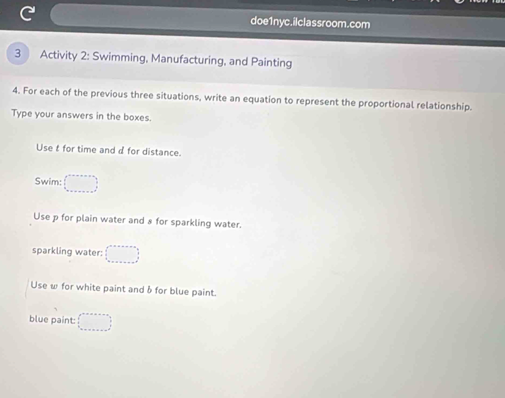 doe1nyc.ilclassroom.com 
3 Activity 2: Swimming, Manufacturing, and Painting 
4. For each of the previous three situations, write an equation to represent the proportional relationship. 
Type your answers in the boxes. 
Use t for time and d for distance. 
Swim: 
Use p for plain water and 8 for sparkling water. 
sparkling water: 
Use w for white paint and b for blue paint. 
blue paint: