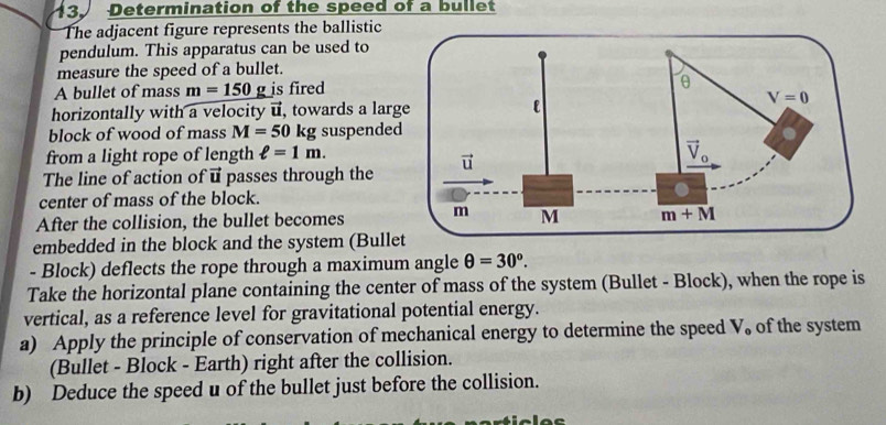 Determination of the speed of a bullet
The adjacent figure represents the ballistic
pendulum. This apparatus can be used to
measure the speed of a bullet.
A bullet of mass m=150 g is fired
horizontally with a velocity u, towards a lar
block of wood of mass M=50 kg suspende
from a light rope of length ell =1m.
The line of action of vector u passes through the
center of mass of the block.
After the collision, the bullet becomes
embedded in the block and the system (Bullet
- Block) deflects the rope through a maximum angle θ =30°.
Take the horizontal plane containing the center of mass of the system (Bullet - Block), when the rope is
vertical, as a reference level for gravitational potential energy.
a) Apply the principle of conservation of mechanical energy to determine the speed V, of the system
(Bullet - Block - Earth) right after the collision.
b) Deduce the speed u of the bullet just before the collision.