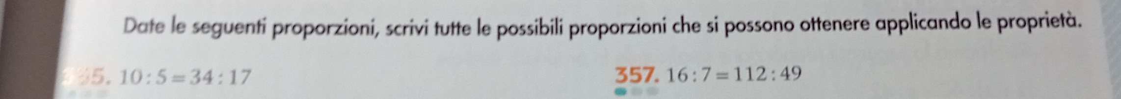 Date le seguenti proporzioni, scrivi tutte le possibili proporzioni che si possono ottenere applicando le proprietà. 
5. 10:5=34:17 357. 16:7=112:49