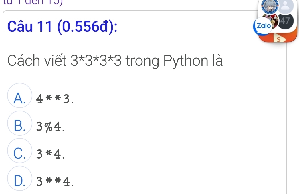 (0.556đ): Zaloy 47
S
Cách viết 3*3*3*3 trong Python là
A. 4^(ast *)3.
B. 3%4.
C. 3*4.
D. 3^**4.