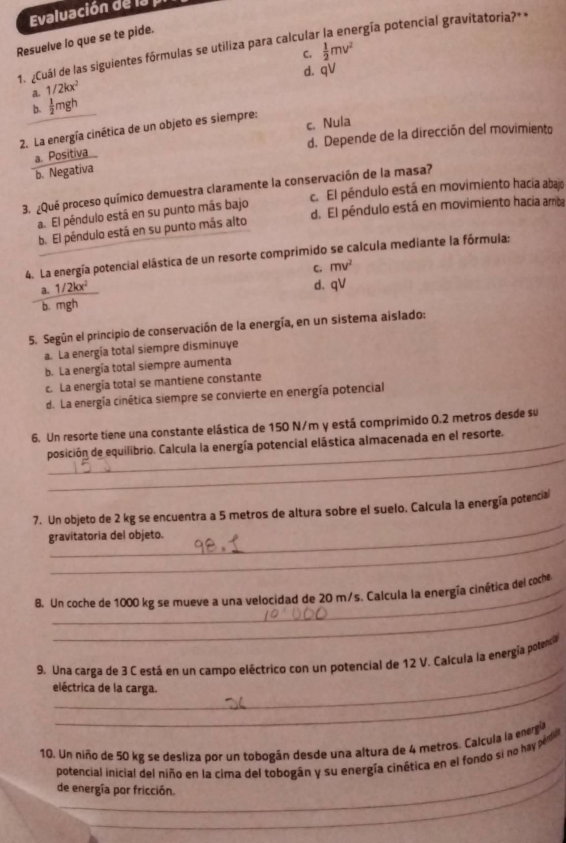 Evaluación de la
Resuelve lo que se te pide.
ergía potencial gravitatoria?* *
1. ¿Cuál de las siguientes fórmulas se utiliza para calcular C.
 1/2 mv^2
d. qV
a. 1/2kx^2
b.  1/2 π gh
2. La energía cinética de un objeto es siempre: c. Nula
a. Positiva d. Depende de la dirección del movimiento
b. Negativa
3. ¿Qué proceso químico demuestra claramente la conservación de la masa?
c. El péndulo está en movimiento hacía abajo
d. El péndulo está en movimiento hacia arriba
a. El péndulo está en su punto más bajo
b. El péndulo está en su punto más alto
4. La energía potencial elástica de un resorte comprimido se calcula mediante la fórmula:
C. mv^2
a. 1/2kx^2
d、 qV
b. mgh
5. Según el principio de conservación de la energía, en un sistema aislado:
a. La energía total siempre disminuye
b. La energía total siempre aumenta
c. La energía total se mantiene constante
d. La energía cinética siempre se convierte en energía potencial
6. Un resorte tiene una constante elástica de 150 N/m y está comprimido 0.2 metros desde su
_
_posición de equilibrio. Calcula la energía potencial elástica almacenada en el resorte.
_
7. Un objeto de 2 kg se encuentra a 5 metros de altura sobre el suelo. Calcula la energía potencial
gravitatoria del objeto.
_
8. Un coche de 1000 kg se mueve a una velocidad de 20 m/s. Calcula la energía cinética del coche
_
9. Una carga de 3 C está en un campo eléctrico con un potencial de 12 V. Calcula la energía potencia
eléctrica de la carga.
_
10. Un niño de 50 kg se desliza por un tobogán desde una altura de 4 metros. Calcula la energía
potencial inicial del niño en la cima del tobogán y su energía cinética en el fondo si no hay pérdill.
de energía por fricción.