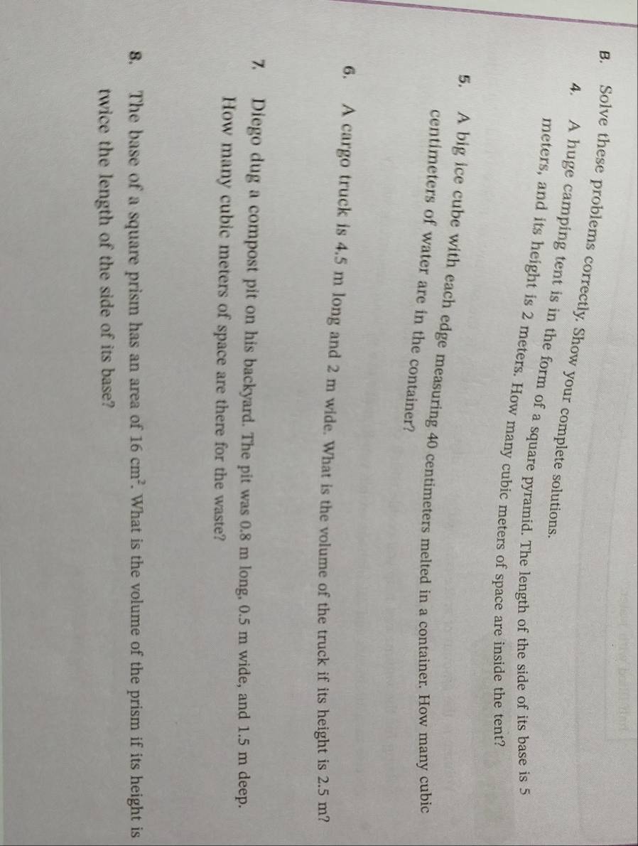 Solve these problems correctly. Show your complete solutions. 
4. A huge camping tent is in the form of a square pyramid. The length of the side of its base is 5
meters, and its height is 2 meters. How many cubic meters of space are inside the tent? 
5. A big ice cube with each edge measuring 40 centimeters melted in a container. How many cubic
centimeters of water are in the container? 
6. A cargo truck is 4.5 m long and 2 m wide. What is the volume of the truck if its height is 2.5 m? 
7 Diego dug a compost pit on his backyard. The pit was 0.8 m long, 0.5 m wide, and 1.5 m deep. 
How many cubic meters of space are there for the waste? 
8. The base of a square prism has an area of 16cm^2. What is the volume of the prism if its height is 
twice the length of the side of its base?