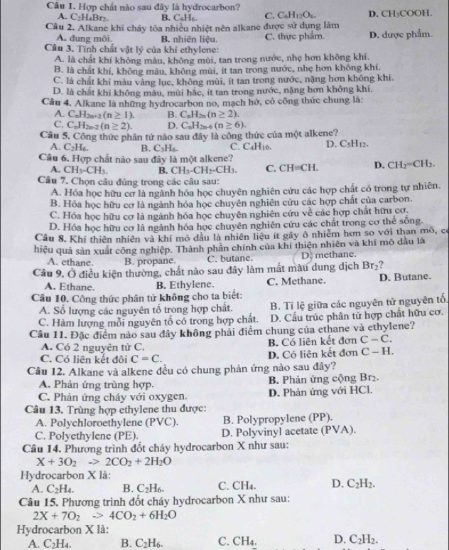 Hợp chất nào sau đây là hydrocarbon?
A. C_2H_4Br_2. B. C_6H_6_  C. C_6H_12O_6. D. CH₃COOH.
Câu 2. Alkane khi cháy tỏa nhiều nhiệt nên alkane được sử dụng làm
A. dung môi. B. nhiên liệu. C. thực phẩm. D. dược phẩm.
Câu 3. Tính chất vật lý của khí ethylene:
A. là chất khí không màu, không mùi, tan trong nước, nhẹ hơn không khí.
B. là chất khí, không màu, không mùi, ít tan trong nước, nhẹ hơn không khi.
C. là chất khí màu vàng lục, không mùi, ít tan trong nước, nặng hơn không khí.
D. là chất khí không màu, mùi hắc, ít tan trong nước, nặng hơn không khí.
Câu 4. Alkane là những hydrocarbon no, mạch hở, có công thức chung là:
A. C_nH_2n+2(n≥ 1). B. C_nH_2n(n≥ 2).
C. C_nH_2n-2(n≥ 2). D. C_nH_2n-6(n≥ 6).
Câu 5. Công thức phân tử nào sau đây là công thức của một alkene?
A. C_2H_6. B. C_3H_6. C. C₄H₁0. D. C_5H_12.
Câu 6. Hợp chất nào sau đây là một alkene?
A. CH_3-CH_3. B. CH_3-CH_2-CH_3. C. CHequiv CH. D. CH_2=CH_2.
Câu 7. Chọn câu đúng trong các câu sau:
A. Hóa học hữu cơ là ngành hóa học chuyên nghiên cứu các hợp chất có trong tự nhiên.
B. Hóa học hữu cơ là ngành hóa học chuyên nghiên cứu các hợp chất của carbon.
C. Hóa học hữu cơ là ngành hóa học chuyên nghiên cứu về các hợp chất hữu cơ.
D. Hóa học hữu cơ là ngành hóa học chuyên nghiên cứu các chất trong cơ thể sống.
Câu 8. Khí thiên nhiên và khí mô dầu là nhiên liệu ít gây ô nhiễm hơn so với than mô, có
hiệu quả sản xuất công nghiệp. Thành phần chính của khí thiên nhiên và khí mỏ dầu là
A. ethane. B. propane. C. butane. D. methane.
Câu 9. Ở điều kiện thường, chất nào sau dây làm mất màu dung dịch Br_2 ?
A. Ethane. B. Ethylene. C. Methane. D. Butane.
Câu 10. Công thức phân tử không cho ta biết:
A. Số lượng các nguyên tố trong hợp chất. B. Tỉ lệ giữa các nguyên tử nguyên tố.
C. Hàm lượng mỗi nguyên tổ cổ trong hợp chất. D. Cầu trúc phân tử hợp chất hữu cơ.
Câu 11. Đặc điểm nào sau đây không phải điểm chung của ethane và ethylene?
A. Có 2 nguyên tử C. B. Có liên kết đơn C-C.
C. Có liên kết đôi C=C. D. Có liên kết đơn C-H.
Câu 12. Alkane và alkene đều có chung phản ứng nào sau đây?
A. Phản ứng trùng hợp. B. Phản ứng cộng Br₂.
C. Phản ứng cháy với oxygen. D. Phản ứng với HCl.
Câu 13. Trùng hợp ethylene thu được:
A. Polychloroethylene (PVC). B. Polypropylene (PP).
C. Polyethylene (PE). D. Polyvinyl acetate (PVA).
Câu 14. Phương trình đốt cháy hydrocarbon X như sau:
X+3O_2to 2CO_2+2H_2O
Hydrocarbon X là: C. ( CH_4
A. C_2H_4. B. C_2H_6.
D. C_2H_2.
Câu 15. Phương trình đốt cháy hydrocarbon X như sau:
2X+7O_2to 4CO_2+6H_2O
Hydrocarbon X là:
D.
A. C_2H_4 B. C_2H_6. C. CH_4. C_2H_2.