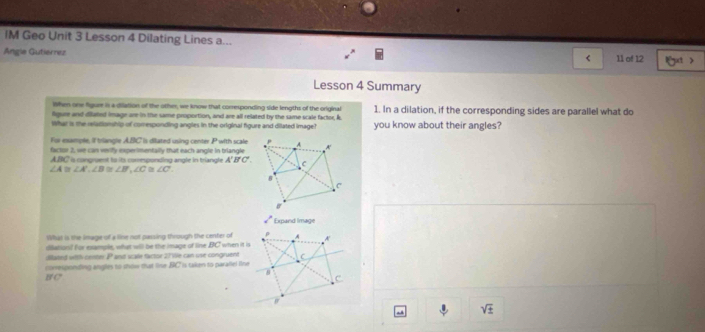 IM Geo Unit 3 Lesson 4 Dilating Lines a... 
Angle Gutierrez 11 of 12 l ut > 
< 
Lesson 4 Summary 
When one figure is a dilation of the other, we know that corresponding side lengths of the original 
lgure and dilated image are in te same proportion, and are all related by the same scale factor,  k. 1. In a dilation, if the corresponding sides are parallel what do 
What is the reladionship of comesponding angles in the original figure and dilated image? you know about their angles? 
For esample, if triangle ABC is dilated using center P with scale 
factor 2, we can verify experimentally that each angle in triangle
ABC a congruent to its comesponding angle in triangle A'B'C'.
∠ A≌ ∠ A', ∠ B≌ ∠ B', ∠ C≌ ∠ C'. 
Expand Image 
What is the image of a line not passing through the center of A 
diéahon? For example, what will be the image of line BC when it is 
dilated witth ceroer P and scale factor 27We can use congruent C
B C' coresponding angles to show that line BC is taken to paraliel line
C
sqrt(± )