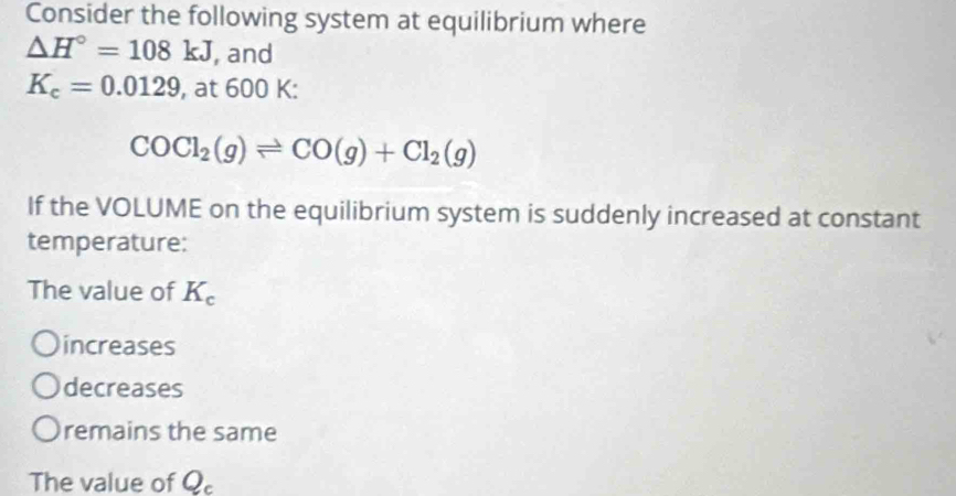 Consider the following system at equilibrium where
△ H°=108kJ , and
K_c=0.0129 , at 600 K :
COCl_2(g)leftharpoons CO(g)+Cl_2(g)
If the VOLUME on the equilibrium system is suddenly increased at constant
temperature:
The value of K_c
increases
decreases
remains the same
The value of Q_c