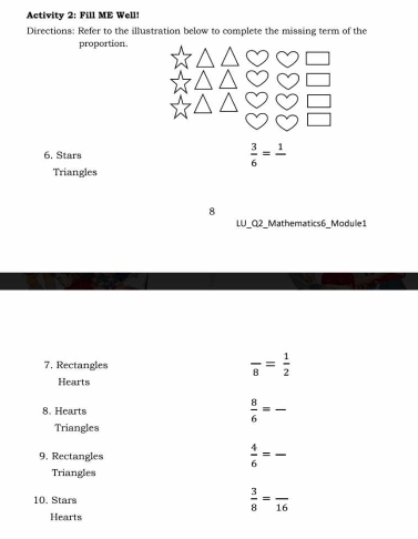 Activity 2: Fill ME Well! 
Directions: Refer to the illustration below to complete the missing term of the 
proportion. 
6. Stars  3/6 =frac 1
Triangles 
8 
LU_Q2_Mathematics6_Module1 
7. Rectangles frac 8= 1/2 
Hearts 
8. Hearts  8/6 = _ 
Triangles 
9. Rectangles  4/6 = _ 
Triangles 
10. Stars  3/8 =frac 16
Hearts