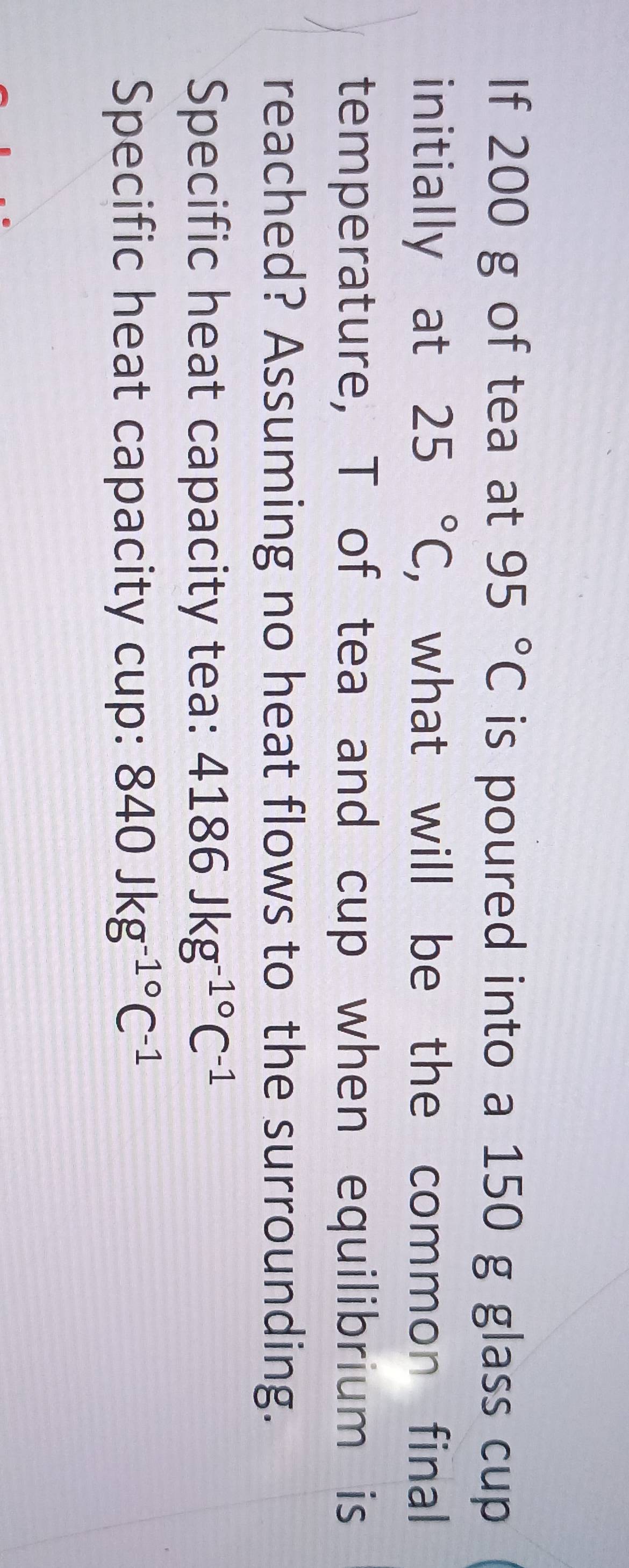 If 200 g of tea at 95°C is poured into a 150 g glass cup 
initially at 25°C , what will be the common final 
temperature, T of tea and cup when equilibrium is 
reached? Assuming no heat flows to the surrounding. 
Specific heat capacity tea: 4186Jkg^(-1^circ)C^(-1)
Specific heat capacity cup: 840Jkg^(-1^circ)C^(-1)