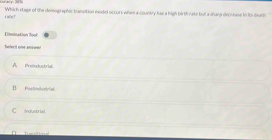 curacy: 38%
Which stage of the demographic transition model occurs when a country has a high birth rate but a sharp decrease in its death
rate?
Elimination Tool
Select one answer
A Preindustrial.
B₹ Postindustrial.
Industrial.
Transitional