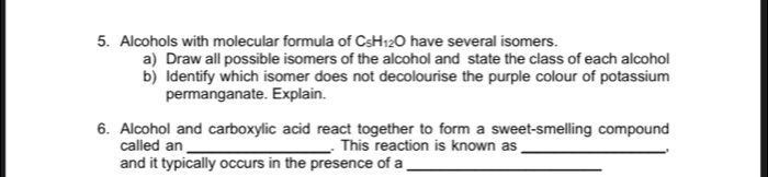 Alcohols with molecular formula of C_5H_12O have several isomers. 
a) Draw all possible isomers of the alcohol and state the class of each alcohol 
b) Identify which isomer does not decolourise the purple colour of potassium 
permanganate. Explain. 
6. Alcohol and carboxylic acid react together to form a sweet-smelling compound 
called an _. This reaction is known as _, 
and it typically occurs in the presence of a_