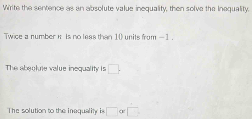 Write the sentence as an absolute value inequality, then solve the inequality. 
Twice a number n is no less than 10 units from -1. 
The absolute value inequality is □. 
The solution to the inequality is □ or □.