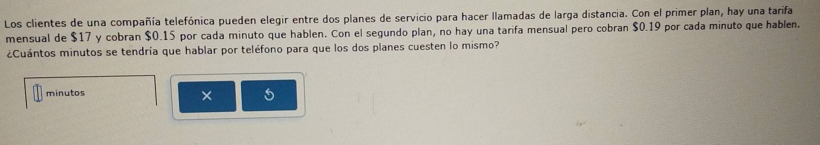 Los clientes de una compañía telefónica pueden elegir entre dos planes de servicio para hacer llamadas de larga distancia. Con el primer plan, hay una tarifa 
mensual de $17 y cobran $0.15 por cada minuto que hablen. Con el segundo plan, no hay una tarifa mensual pero cobran $0.19 por cada minuto que hablen. 
¿Cuántos minutos se tendría que hablar por teléfono para que los dos planes cuesten lo mismo? 
minutos 
×