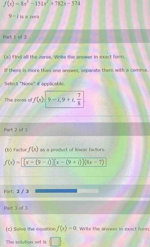 f(x)=8x^3-151x^2+782x-574
9-i is a zero 
Part 1 of 3 
(a) Find all the zeros. Write the answer in exact form. 
If there is more than one answer, separate them with a comma. 
Select "None" if applicable. 
The zeros of f(x) :| 9-i,9+i, 7/8 |. 
Part 2 of 3 
(b) Factor f(x) as a product of linear factors.
f(x)=[x-(9-i)][x-(9+i)](8x-7)
Part: 2 / 3 
Part 3 of 3 
(c) Solve the equation f(x)=0. Write the answer in exact form. 
The solution set is ,