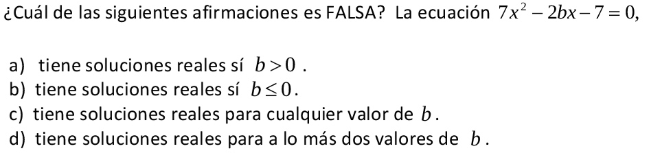 ¿Cuál de las siguientes afirmaciones es FALSA? La ecuación 7x^2-2bx-7=0,
a) tiene soluciones reales sí b>0.
b) tiene soluciones reales sí b≤ 0.
c) tiene soluciones reales para cualquier valor de b.
d) tiene soluciones reales para a lo más dos valores de b.