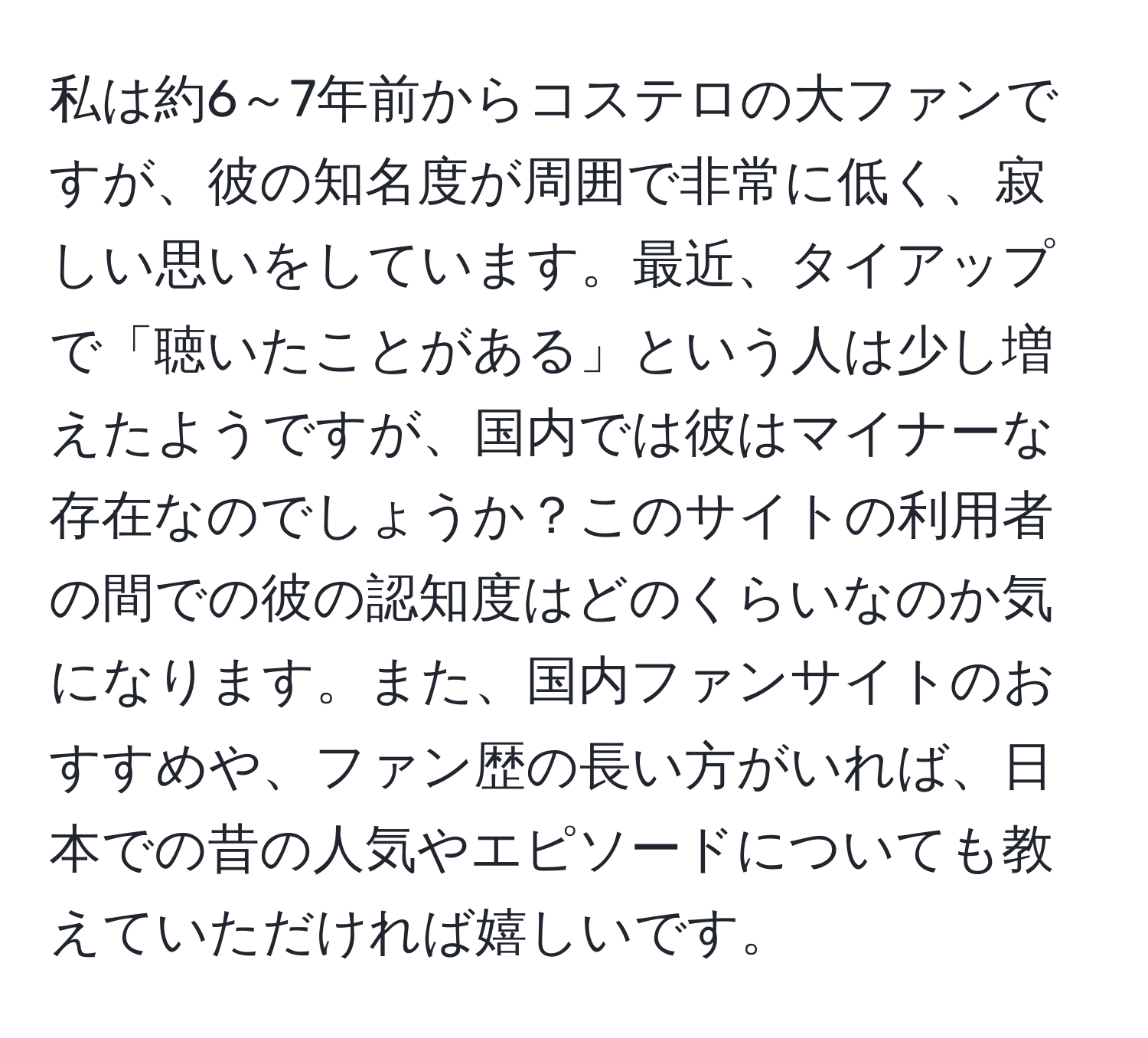 私は約6～7年前からコステロの大ファンですが、彼の知名度が周囲で非常に低く、寂しい思いをしています。最近、タイアップで「聴いたことがある」という人は少し増えたようですが、国内では彼はマイナーな存在なのでしょうか？このサイトの利用者の間での彼の認知度はどのくらいなのか気になります。また、国内ファンサイトのおすすめや、ファン歴の長い方がいれば、日本での昔の人気やエピソードについても教えていただければ嬉しいです。