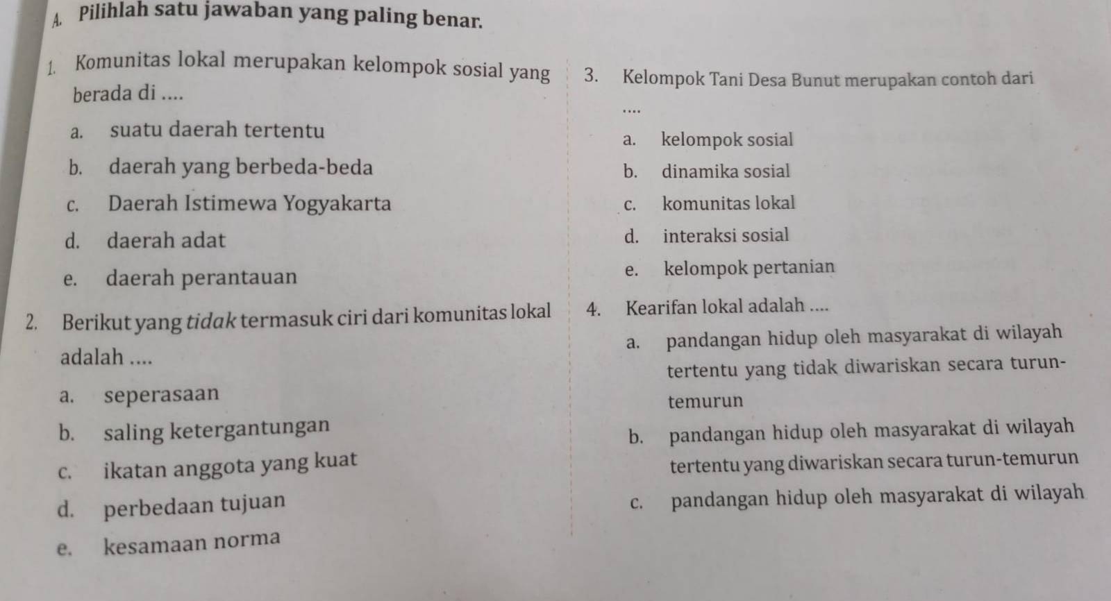 Pilihlah satu jawaban yang paling benar.
1. Komunitas lokal merupakan kelompok sosial yang 3. Kelompok Tani Desa Bunut merupakan contoh dari
berada di ....
a. suatu daerah tertentu a. kelompok sosial
b. daerah yang berbeda-beda b. dinamika sosial
c. Daerah Istimewa Yogyakarta c. komunitas lokal
d. daerah adat d. interaksi sosial
e. daerah perantauan e. kelompok pertanian
2. Berikut yang tidak termasuk ciri dari komunitas lokal 4. Kearifan lokal adalah ....
adalah .... a. pandangan hidup oleh masyarakat di wilayah
tertentu yang tidak diwariskan secara turun-
a. seperasaan
temurun
b. saling ketergantungan
b. pandangan hidup oleh masyarakat di wilayah
c. ikatan anggota yang kuat
tertentu yang diwariskan secara turun-temurun
d. perbedaan tujuan c. pandangan hidup oleh masyarakat di wilayah
e. kesamaan norma