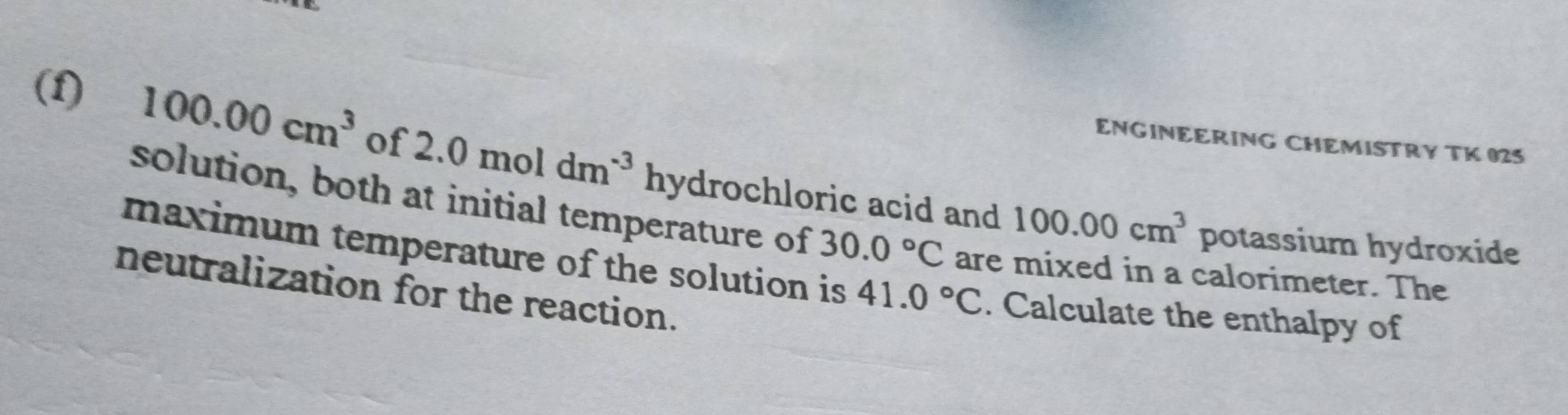 ENGINEERING CHEMISTRY TK 025 
(1) 100.00cm^3 of 2.0moldm^(-3)hydro chloric acid and 
solution, both at initial temperature of 30.0°C are mixed in a calorimeter. The
100.00cm^3 potassium hydroxide 
maximum temperature of the solution is 41.0°C. Calculate the enthalpy of 
neutralization for the reaction.