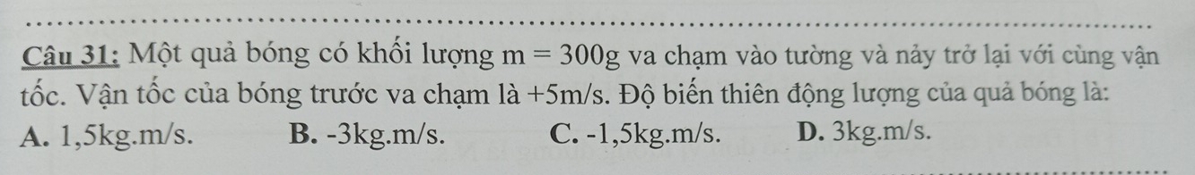 Một quả bóng có khối lượng m=300g va chạm vào tường và nảy trở lại với cùng vận
tốc. Vận tốc của bóng trước va chạm 1a+5m/s 1. Độ biến thiên động lượng của quả bóng là:
A. 1,5kg. m/s. B. -3kg. m/s. C. -1,5kg. m/s. D. 3kg. m/s.