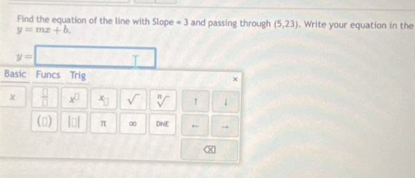 Find the equation of the line with Slope =3 and passing through (5,23). Write your equation in the
y=mx+b.
y= □ □ 
Basic Funcs Trig 
× 
 □ /□   x^(□) x_□  sqrt() sqrt[n]() ↑ ↓ 
() beginvmatrix □ endvmatrix π ∞ DNE ← →
