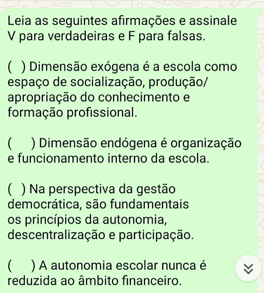 Leia as seguintes afirmações e assinale
V para verdadeiras e F para falsas.
( ) Dimensão exógena é a escola como
espaço de socialização, produção/
apropriação do conhecimento e
formação profissional.
 ) Dimensão endógena é organização
e funcionamento interno da escola.
( ) Na perspectiva da gestão
democrática, são fundamentais
os princípios da autonomia,
descentralização e participação.
 ) A autonomia escolar nunca é
reduzida ao âmbito financeiro.