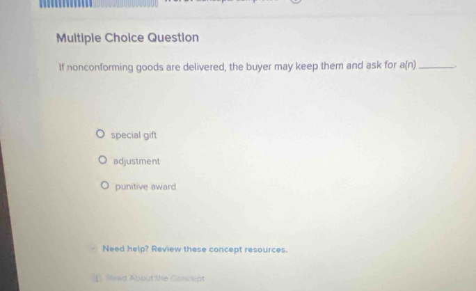 Muitiple Choice Question
If nonconforming goods are delivered, the buyer may keep them and ask for a(n) _ .
special gift
adjustment
punitive award
Need help? Review these concept resources.
[ Sead About the Concept