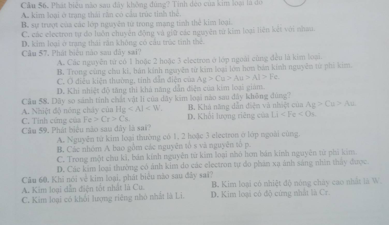 Phát biểu nào sau đây không đúng? Tính déo của kim loại là do
A. kim loại ở trạng thái rắn có cầu trúc tỉnh thể.
B. sự trượt của các lớp nguyên tử trong mạng tinh thể kim loại.
C. các electron tự do luôn chuyển động và giữ các nguyên tử kim loại liên kết với nhau.
D. kim loại ở trạng thái răn không có cấu trúc tinh thể.
Câu 57. Phát biểu nào sau đây sai?
A. Các nguyên tử có 1 hoặc 2 hoặc 3 electron ở lớp ngoài cùng đều là kim loại.
B. Trong cùng chu kì, bán kính nguyên từ kim loại lớn hơn bán kính nguyên tử phi kim.
C. Ở điều kiện thường, tính dẫn điện của Ag>Cu>Au>Al>Fe.
D. Khi nhiệt độ tăng thì khả năng dẫn điện của kim loại giảm.
Câu 58. Dãy so sánh tính chất vật lí của dãy kim loại nào sau đây không đúng?
A. Nhiệt độ nóng cháy của Hg B. Khả năng dẫn điện và nhiệt của Ag>Cu>Au.
C. Tính cứng của Fe>Cr>Cs. D. Khối lượng riêng của Li
Câu 59. Phát biêu nào sau đây là sai?
A. Nguyên tử kim loại thường có 1, 2 hoặc 3 electron ở lớp ngoài cùng.
B. Các nhóm A bao gồm các nguyên tổ s và nguyên tổ p.
C. Trong một chu kì, bán kính nguyên tử kim loại nhỏ hơn bán kính nguyên tử phi kim.
D. Các kim loại thường có ánh kim do các electron tự do phản xạ ánh sáng nhìn thầy được.
Câu 60. Khi nói về kim loại, phát biểu nào sau đây sai?
A. Kim loại dẫn điện tốt nhất là Cu. B. Kim loại có nhiệt độ nóng chảy cao nhất là W.
C. Kim loại có khổi lượng riêng nhỏ nhất là Li. D. Kim loại có độ cứng nhất là Cr.