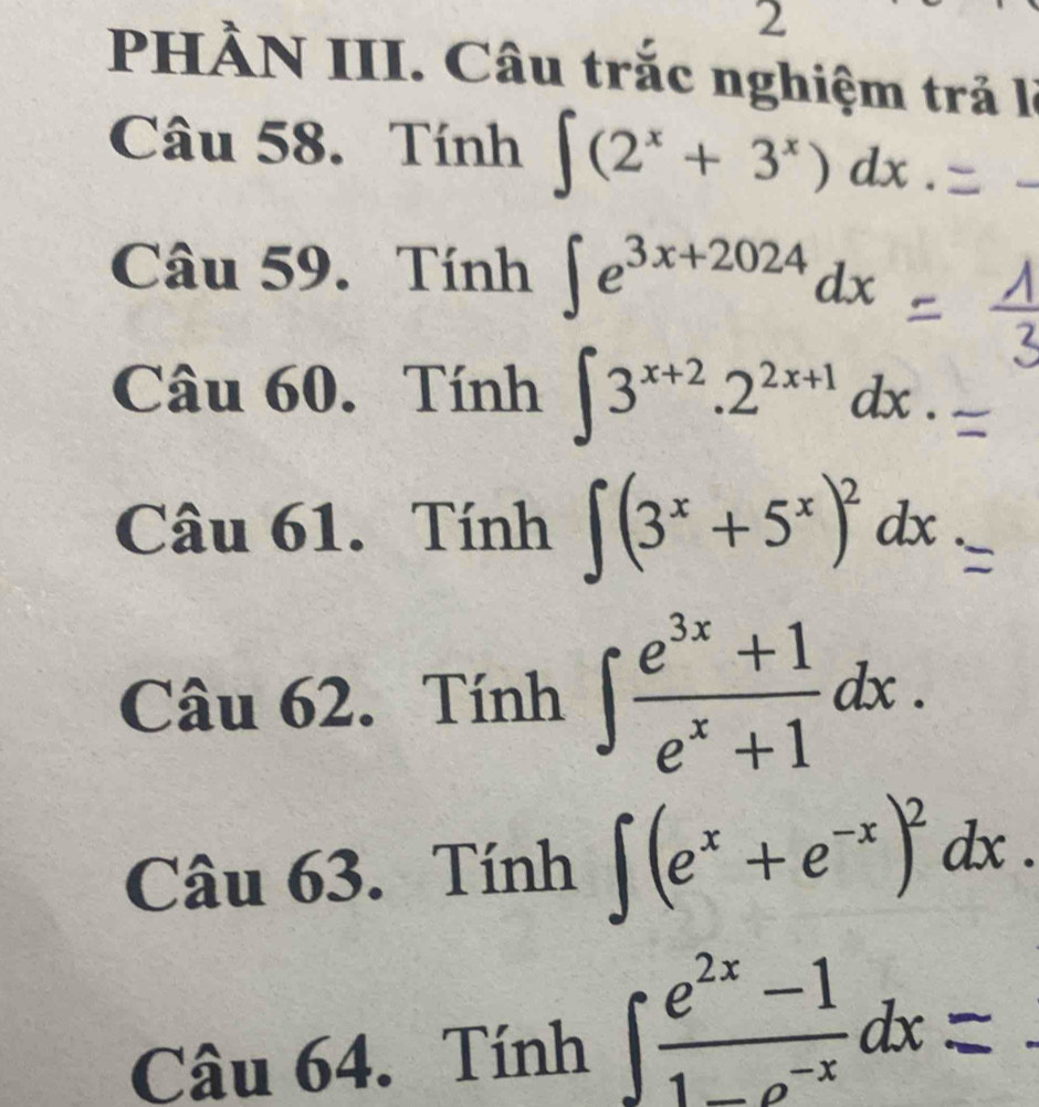 PHÀN III. Câu trắc nghiệm trả là 
Câu 58. Tính ∈t (2^x+3^x)dx. 
Câu 59. Tính ∈t e^(3x+2024)dx
Câu 60. Tính ∈t 3^(x+2).2^(2x+1)dx. 
Câu 61. Tính ∈t (3^x+5^x)^2dx
Câu 62. Tính ∈t  (e^(3x)+1)/e^x+1 dx. 
Câu 63. Tính ∈t (e^x+e^(-x))^2dx. 
Câu 64. Tính 1f° α