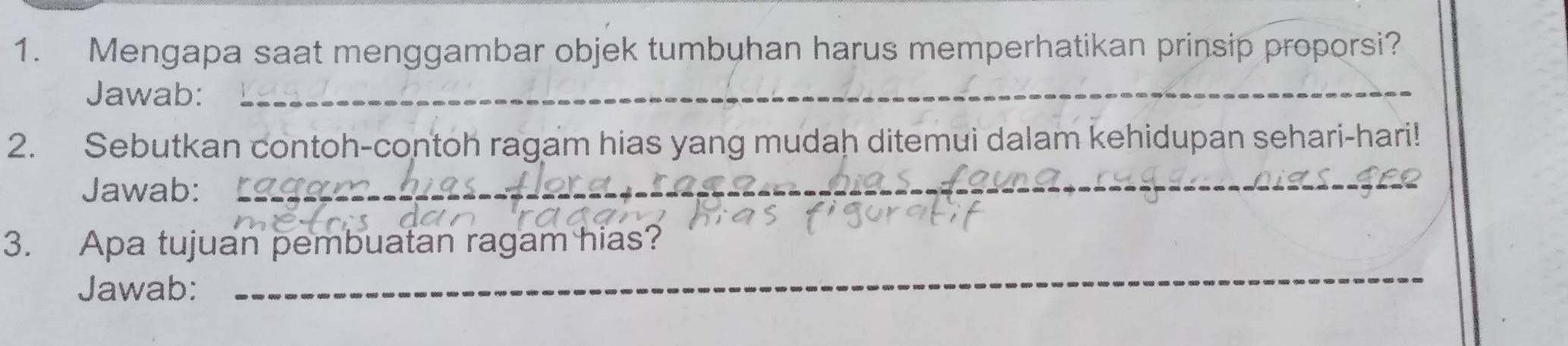 Mengapa saat menggambar objek tumbuhan harus memperhatikan prinsip proporsi? 
Jawab:_ 
2. Sebutkan contoh-contoh ragam hias yang mudah ditemui dalam kehidupan sehari-hari! 
Jawab:_ 
3. Apa tujuan pembuatan ragam hias? 
Jawab: 
_