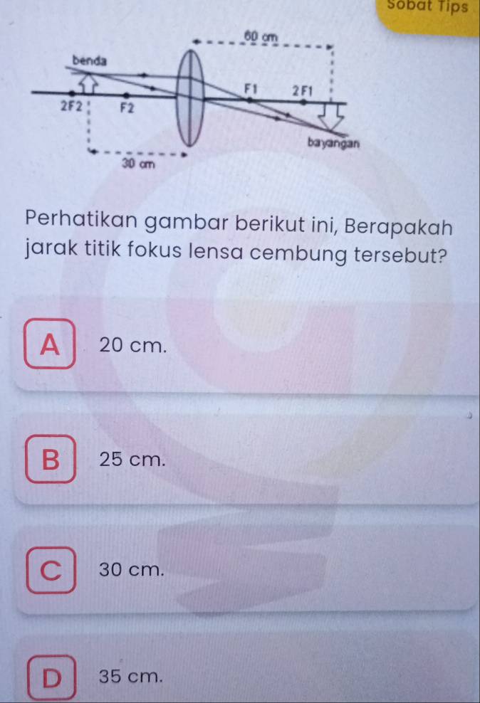 Sobat Tips
Perhatikan gambar berikut ini, Berapakah
jarak titik fokus lensa cembung tersebut?
A 20 cm.
B 25 cm.
C 30 cm.
D 35 cm.