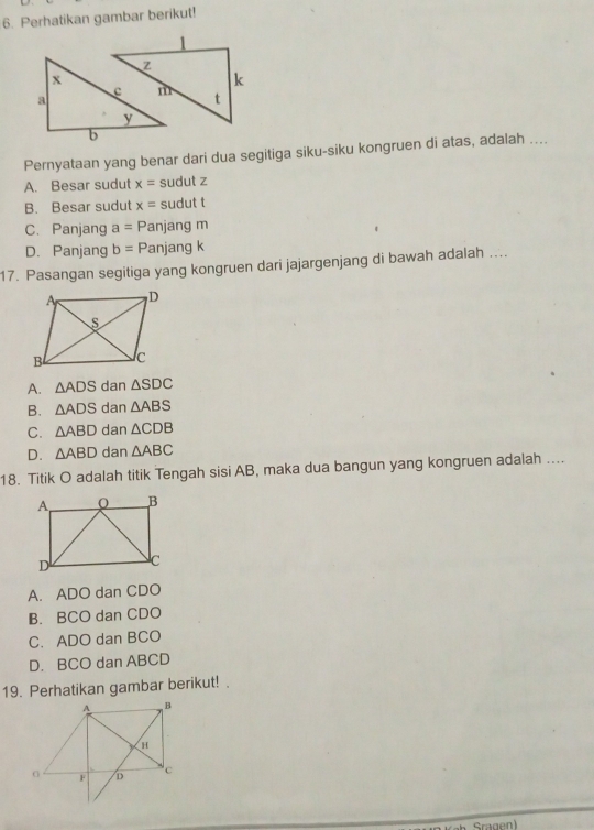 Perhatikan gambar berikut!
Pernyataan yang benar dari dua segitiga siku-siku kongruen di atas, adalah ....
A. Besar sudut x= sudut z
B. Besar sudut x= sudut t
C. Panjang a=P anjang m
D. Panjang b=P anjang k
17. Pasangan segitiga yang kongruen dari jajargenjang di bawah adalah ....
A. △ ADS dan △ SDC
B. △ ADS dan △ ABS
C. △ ABD dan △ CDB
D. △ ABD dan △ ABC
18. Titik O adalah titik Tengah sisi AB, maka dua bangun yang kongruen adalah ....
A. ADO dan CDO
B. BCO dan CDO
C. ADO dan BCO
D. BCO dan ABCD
19. Perhatikan gambar berikut! .
Sragen)