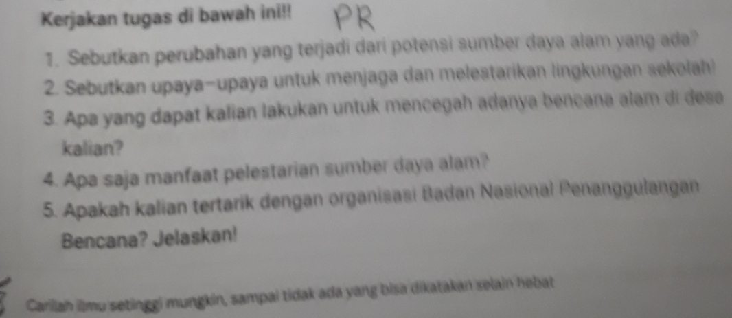 Kerjakan tugas di bawah ini!! 
1. Sebutkan perubahan yang terjadi dari potensi sumber daya alam yang ada? 
2. Sebutkan upaya-upaya untuk menjaga dan melestarikan lingkungan sekolah! 
3. Apa yang dapat kalian lakukan untuk mencegah adanya bencana alam di desa 
kalian? 
4. Apa saja manfaat pelestarian sumber daya alam? 
5. Apakah kalian tertarik dengan organisasi Badan Nasional Penanggulangan 
Bencana? Jelaskan! 
Carillah ilmu setinggi mungkin, sampai tidak ada yang bisa dikatakan selain hebat