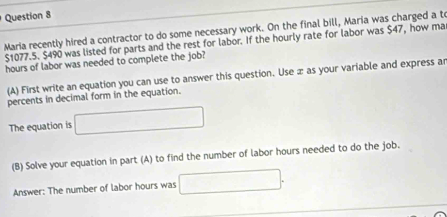 Maria recently hired a contractor to do some necessary work. On the final bill, Maria was charged a to
$1077.5. $490 was listed for parts and the rest for labor. If the hourly rate for labor was $47, how ma
hours of labor was needed to complete the job? 
(A) First write an equation you can use to answer this question. Use x as your variable and express ar 
percents in decimal form in the equation. 
The equation is □
(B) Solve your equation in part (A) to find the number of labor hours needed to do the job. 
Answer: The number of labor hours was □.