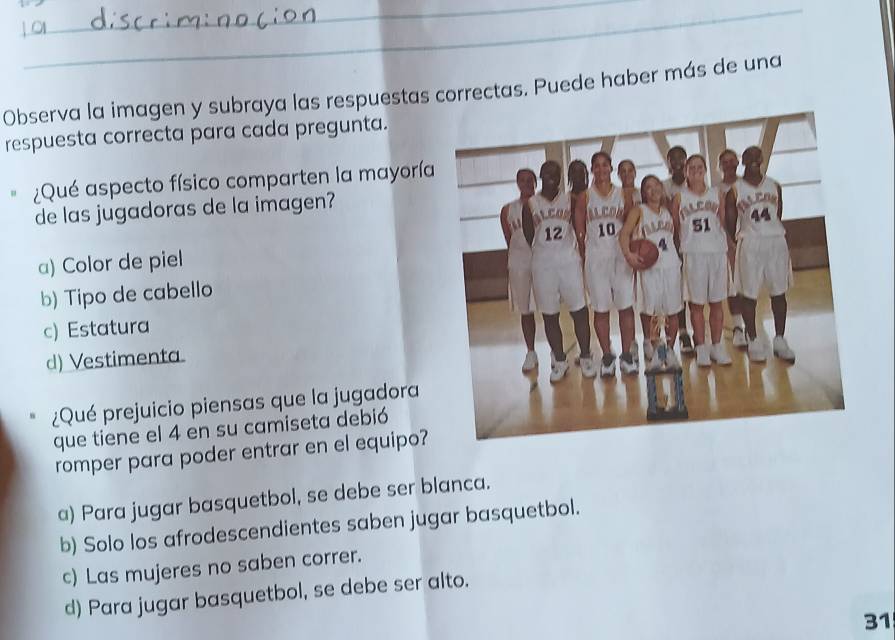 Observa la imagen y subraya las respuestas correctas. Puede haber más de una
respuesta correcta para cada pregunta.
¿Qué aspecto físico comparten la mayoría
de las jugadoras de la imagen?
a) Color de piel
b) Tipo de cabello
c) Estatura
d) Vestimenta.
¿Qué prejuicio piensas que la jugadora
que tiene el 4 en su camiseta debió
romper para poder entrar en el equipo?
a) Para jugar basquetbol, se debe ser blanca.
b) Solo los afrodescendientes saben jugar basquetbol.
c) Las mujeres no saben correr.
d) Para jugar basquetbol, se debe ser alto.
31