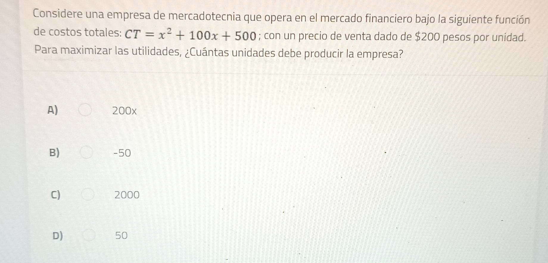 Considere una empresa de mercadotecnia que opera en el mercado financiero bajo la siguiente función
de costos totales: CT=x^2+100x+500; con un precio de venta dado de $200 pesos por unidad.
Para maximizar las utilidades, ¿Cuántas unidades debe producir la empresa?
A) 200x
B) -50
C) 2000
D)
50