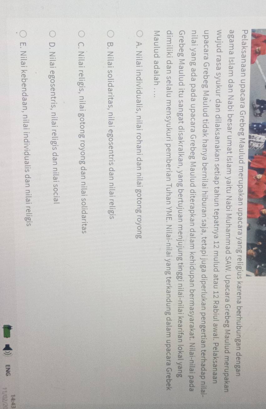 Pelaksanaan upacara Grebeg Maulud merupakan upacara yang religius karena berhubungan dengan
agama Islam dan Nabi besar umat Islam yaitu Nabi Muhammad SAW. Upacara Grebeg Maulud merupakan
wujud rasa syukur dan dilaksanakan setiap tahun tepatnya 12 mulud atau 12 Rabiul awal. Pelaksanaan
upacara Grebeg Maulud tidak hanya bernilai hiburan saja, tetapi juga diperlukan pengertian terhadap nilai-
nilai yang ada pada upacara Grebeg Maulud diterapkan dalam kehidupan bermasyarakat. Nilai-nilai pada
Grebeg Maulud itu sangat disakralkan, yang bertujuan menjujung tinggi nilai-nilai kearifan lokal yang
dimiliki dan selalu mensyukuri pemberian Tuhan YME. Nilai-nilai yang terkandung dalam upacara Grebek
Maulud adalah ....
A. Nilai individualis, nilai rohani dan nilai gotong royong
B. Nilai solidaritas, nilai egosentris dan nilai religis
C. Nilai religis, nilai gotong royong dan nilai solidaritas
D. Nilai egosentris, nilai religis dan nilai social
E. Nilai kebendaan, nilai individualis dan nilai religis
14:43
ENG 11/02/20