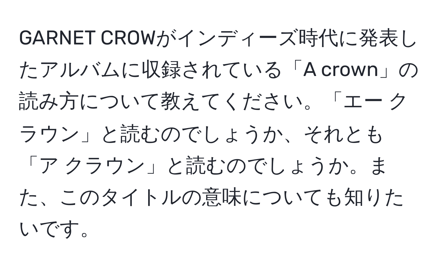 GARNET CROWがインディーズ時代に発表したアルバムに収録されている「A crown」の読み方について教えてください。「エー クラウン」と読むのでしょうか、それとも「ア クラウン」と読むのでしょうか。また、このタイトルの意味についても知りたいです。