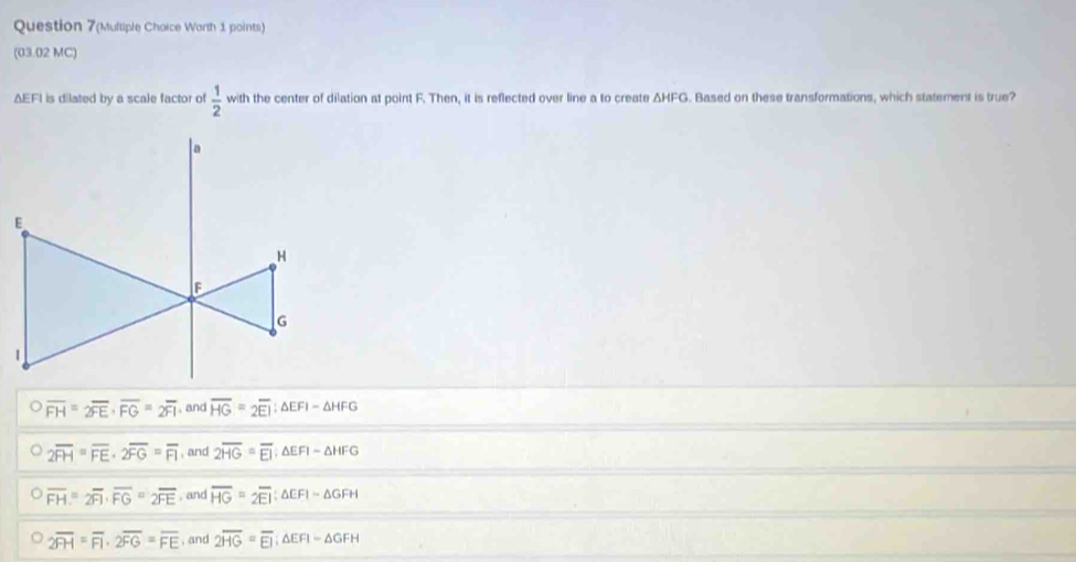 Question 7(Multiple Choice Worth 1 points)
(03.02 MC)
ΔEFI is dilated by a scale factor of  1/2  with the center of dilation at point F. Then, it is reflected over line a to create △ HFG. Based on these transformations, which statement is true?
overline FH=2overline FE· overline FG=2overline FI , and overline HG=2overline EI; △ EFI-△ HFG
2overline FH=overline FE· 2overline FG=overline FI , and 2overline HG=overline EI △ EFI-△ HFG
overline FH=2overline FI· overline FG=2overline FE , and overline HG=overline 2EI:△ EFI=△ GFH
overline 2FH=overline FI· 2overline FG=overline FE , and 2overline HG=overline EI ;△ EFI-△ GFH