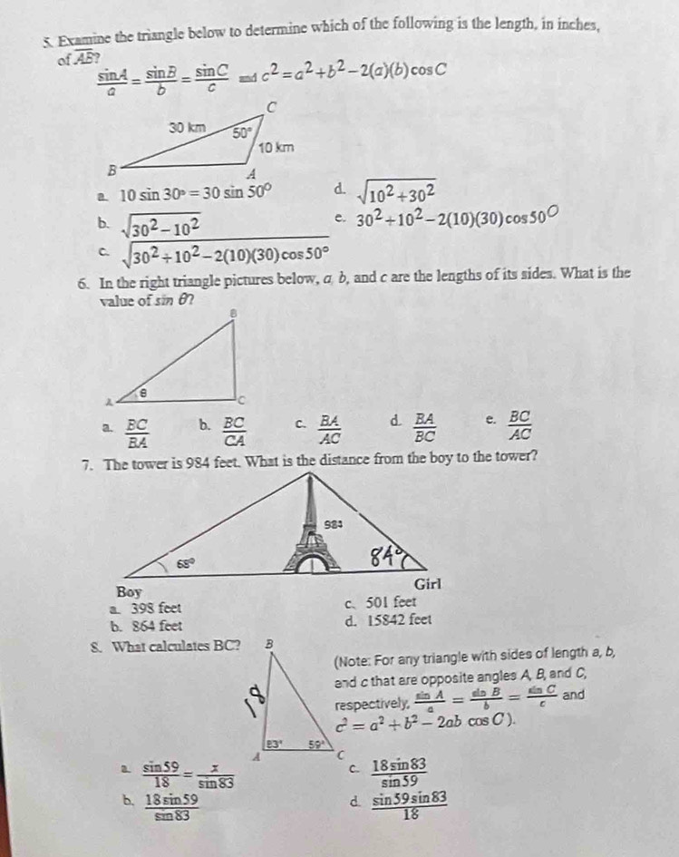 Examine the triangle below to determine which of the following is the length, in inches,
of overline AB
 sin A/a = sin B/b = sin C/c mdc^2=a^2+b^2-2(a)(b)cos C
B 10sin 30°=30sin 50° d. sqrt(10^2+30^2)
e.
b. sqrt(30^2-10^2) 30^2+10^2-2(10)(30)cos 50°
C. sqrt(30^2+10^2-2(10)(30)cos 50°)
6. In the right triangle pictures below, σ b, and c are the lengths of its sides. What is the
value of sin θ
a.  BC/BA   BC/CA  C.  BA/AC  d.  BA/BC  e.  BC/AC 
b.
7. The tower is 984 feet. What is the distance from the boy to the tower?
a. 398 feet c、 501 feet
b. 864 feet d. 15842 feet
8. What calculates BC?
(Note: For any triangle with sides of length a, b,
and c that are opposite angles A, B, and C,
respectively,  sin A/a = sin B/b = sin C/c  and
c^2=a^2+b^2-2abcos C).
a  sin 59/18 = x/sin 83 
 18sin 83/sin 59 
C.
b.  18sin 59/sin 83   sin 59sin 83/18 
d