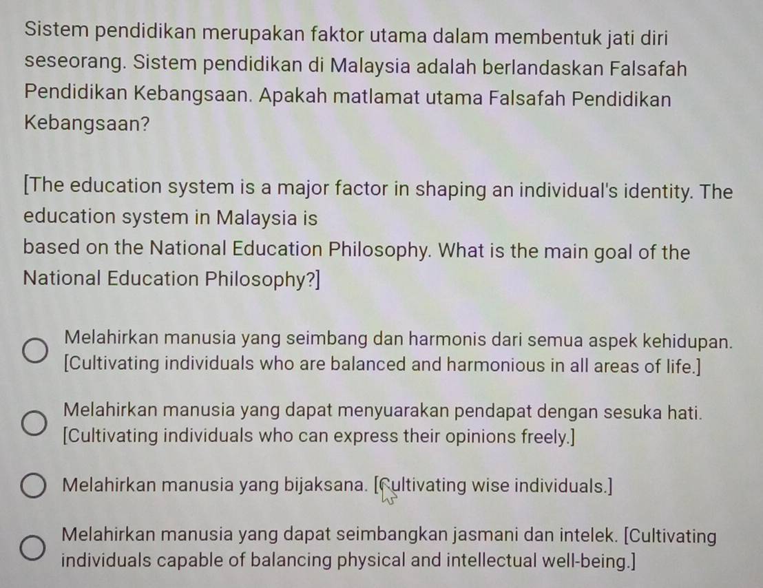 Sistem pendidikan merupakan faktor utama dalam membentuk jati diri
seseorang. Sistem pendidikan di Malaysia adalah berlandaskan Falsafah
Pendidikan Kebangsaan. Apakah matlamat utama Falsafah Pendidikan
Kebangsaan?
[The education system is a major factor in shaping an individual's identity. The
education system in Malaysia is
based on the National Education Philosophy. What is the main goal of the
National Education Philosophy?]
Melahirkan manusia yang seimbang dan harmonis dari semua aspek kehidupan.
[Cultivating individuals who are balanced and harmonious in all areas of life.]
Melahirkan manusia yang dapat menyuarakan pendapat dengan sesuka hati.
[Cultivating individuals who can express their opinions freely.]
Melahirkan manusia yang bijaksana. [Cultivating wise individuals.]
Melahirkan manusia yang dapat seimbangkan jasmani dan intelek. [Cultivating
individuals capable of balancing physical and intellectual well-being.]