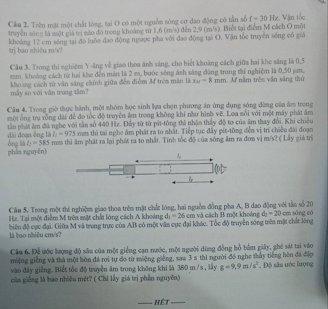 Trên mặt một chất lỏng, tại O có một nguồn sóng cơ dao động có tần số f=30Hz :. Vận tốc
truyền sóng là một giá trị nào đó trong khoảng từ 1,6 (m/s) đến 2,9 (m/s). Biết tại điểm M cách O một
khoảng 12 cm sóng tại đó luôn dao động ngược pha với dao động tại O. Vận tốc truyền sóng có giá
trị bao nhiêu m/s?
Câu 3. Trong thí nghiệm Y-âng về giao thoa ánh sáng, cho biết khoảng cách giữa hai khe sáng là 0,5
mm. khoảng cách từ hai khe đến màn là 2 m, bước sóng ánh sáng dùng trong thí nghiệm là 0,50 μm,
khoảng cách từ vân sáng chính giữa đến điểm M trên màn là x_M=8mm. M nằm trên vân sáng thứ
mầy so với vân trung tâm?
Câu 4. Trong giờ thực hành, một nhóm học sinh lựa chọn phương án ứng dụng sóng dừng của âm trong
một ống trụ rỗng dài đề đo tốc độ truyền âm trong không khí như hình vẽ. Loa nối với một máy phát âm
tần phát âm đủ nghe với tần số 440 Hz. Đầy từ từ pit-tông thì nhận thấy độ to của âm thay đổi. Khi chiều
dài đoạn ống là l_1=975mm thì tai nghe âm phát ra to nhất. Tiếp tục đầy pit-tông đến vị trí chiều dài đoạn
ống là l_2=585mm thì âm phát ra lại phát ra to nhất. Tính tốc độ của sóng âm ra đơn vị m/s? ( Lấy giá trị
phần nguyên)
Câu 5. Trong một thí nghiệm giao thoa trên mặt chất lỏng, hai nguồn đồng pha A, B dao động với tần số 20
Hz. Tại một điểm M trên mặt chất lỏng cách A khoảng d_1=26cm và cách B một khoảng d_2=20cm sóng có
biên độ cực đại. Giữa M và trung trực của AB có một vân cực đại khác. Tốc độ truyền sóng trên mặt chất lỏng
là bao nhiêu cm/s?
Câu 6. Để ước lượng độ sâu của một giếng cạn nước, một người dùng đồng hồ bấm giây, ghé sát tai vào
miệng giếng và thả một hòn đá rơi tự do từ miệng giếng, sau 3 s thì người đó nghe thấy tiếng hòn đá đập
vào đáy giếng. Biết tốc độ truyền âm trong không khí là 380 m /s , lấy g=9,9m/s^2 Độ sâu ước lượng
của giếng là bao nhiêu mét? ( Chỉ lấy giá trị phần nguyên)
_HÉt_