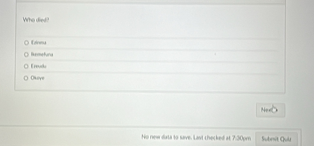 Who died?
Ezinma
lkemefuna
Ezeudu
Okoye
Nex
No new data to save. Last checked at 7:30pm Submit Quiz