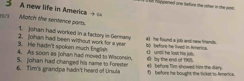 that happened one before the other in the past.
5 A new life in America G4
20/3 Match the sentence parts.
1. Johan had worked in a factory in Germany a) he found a job and new friends.
2. Johan had been without work for a year b) before he lived in America.
3. He hadn’t spoken much English c) until he lost his job.
4. As soon as Johan had moved to Wisconsin, d) by the end of 1905.
5. Johan had changed his name to Forester e) before Tim showed him the diary.
6. Tim’s grandpa hadn’t heard of Ursula f) before he bought the ticket to America.