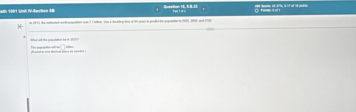 HW Score: 45.37%, 8.17 of 18 points 
ath 1001 Unit IV-Section 8B Question 15, 8.B.33 Part 1 of 3 Points: 0 of 1 
In 2013, the estimated world population was 7 1 billion. Use a doubling time of 44 years to predict the population in 2025, 2059, and 2120
What will the population be in 2025? 
The population will be □ billion. 
(Round to one decimal place as needed.