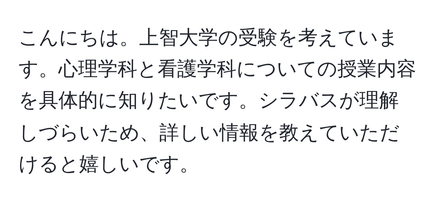 こんにちは。上智大学の受験を考えています。心理学科と看護学科についての授業内容を具体的に知りたいです。シラバスが理解しづらいため、詳しい情報を教えていただけると嬉しいです。